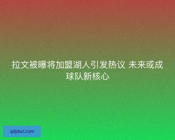 拉文被曝将加盟湖人引发热议 未来或成球队新核心