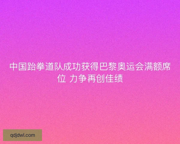 中国跆拳道队成功获得巴黎奥运会满额席位 力争再创佳绩