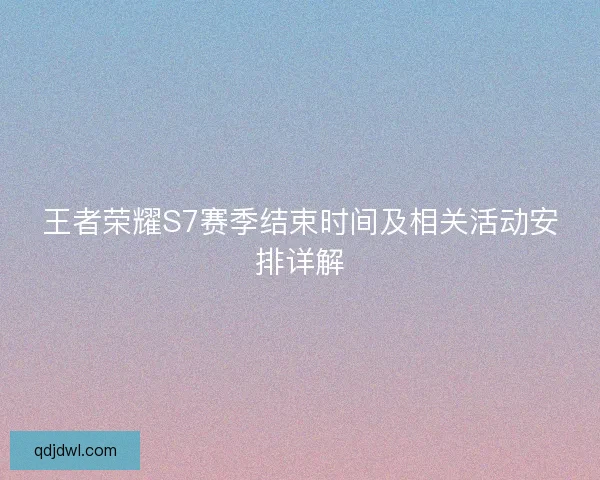王者荣耀S7赛季结束时间及相关活动安排详解