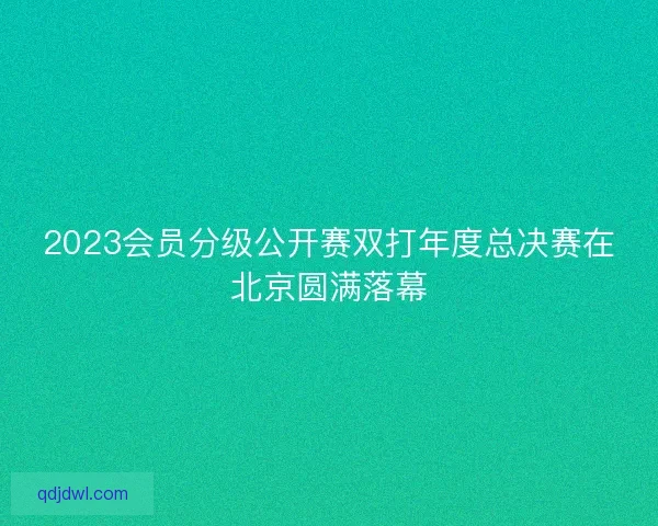 2023会员分级公开赛双打年度总决赛在北京圆满落幕 2023会员分级公开赛双打年度总决赛在北京圆满落幕