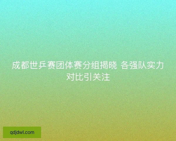 成都世乒赛团体赛分组揭晓 各强队实力对比引关注