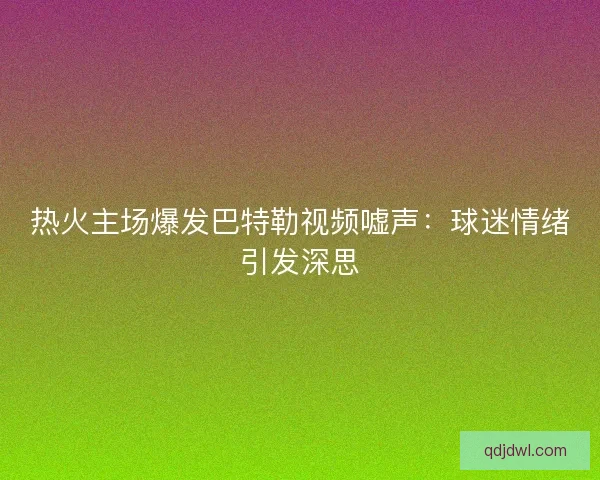 热火主场爆发巴特勒视频嘘声：球迷情绪引发深思