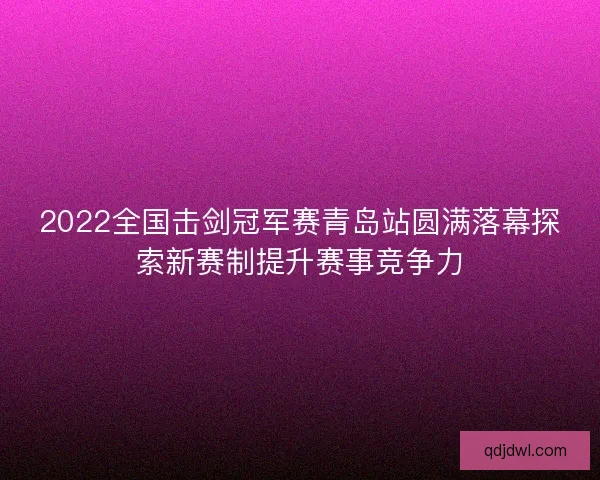 2022全国击剑冠军赛青岛站圆满落幕探索新赛制提升赛事竞争力