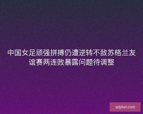 中国女足顽强拼搏仍遭逆转不敌苏格兰友谊赛两连败暴露问题待调整