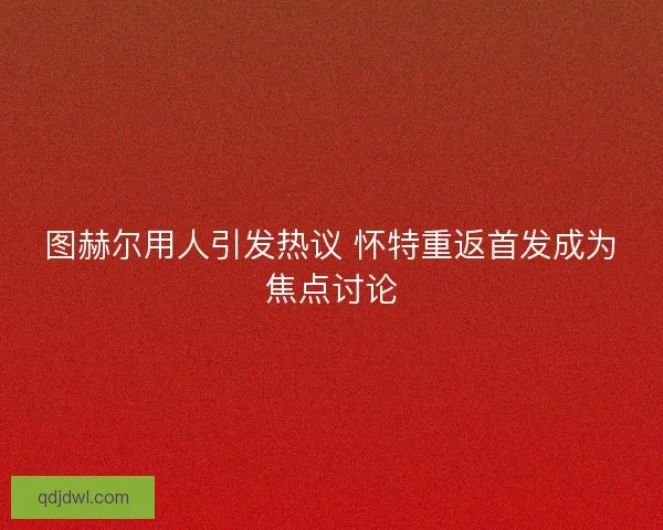 图赫尔用人引发热议 怀特重返首发成为焦点讨论