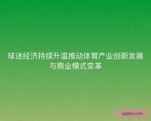 球迷经济持续升温推动体育产业创新发展与商业模式变革