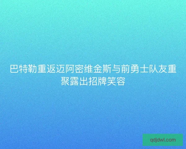 巴特勒重返迈阿密维金斯与前勇士队友重聚露出招牌笑容