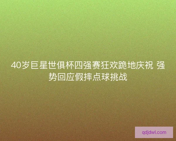 40岁巨星世俱杯四强赛狂欢跪地庆祝 强势回应假摔点球挑战