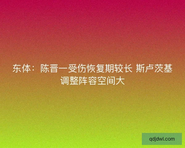 东体:陈晋一受伤恢复期较长 斯卢茨基调整阵容空间大 东体:陈晋一受伤恢复期较长 斯卢茨基调整阵容空间大