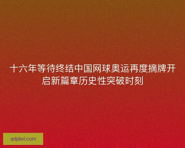 十六年等待终结中国网球奥运再度摘牌开启新篇章历史性突破时刻 十六年等待终结中国网球奥运再度摘牌开启新篇章历史性突破时刻
