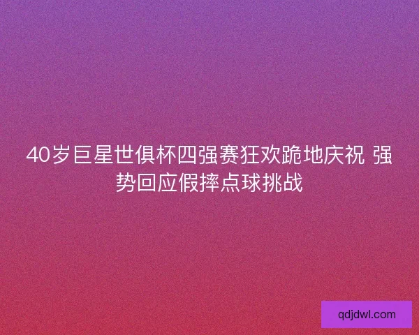 40岁巨星世俱杯四强赛狂欢跪地庆祝 强势回应假摔点球挑战