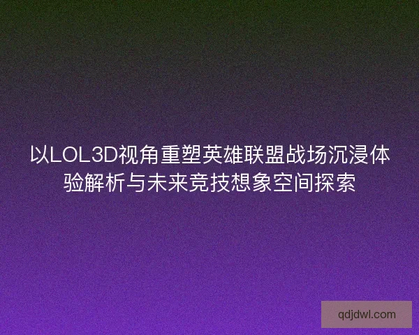以LOL3D视角重塑英雄联盟战场沉浸体验解析与未来竞技想象空间探索