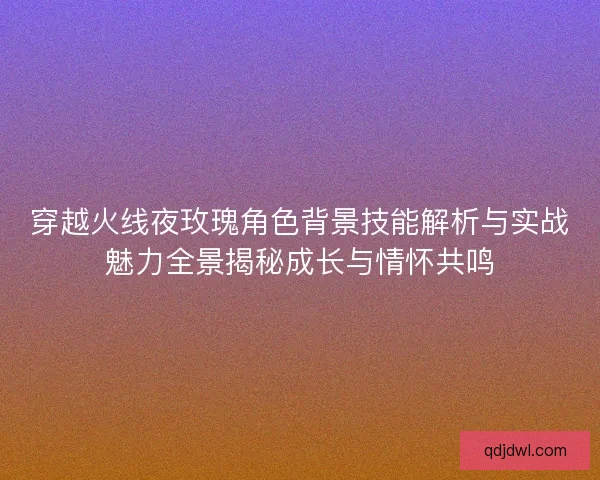 穿越火线夜玫瑰角色背景技能解析与实战魅力全景揭秘成长与情怀共鸣
