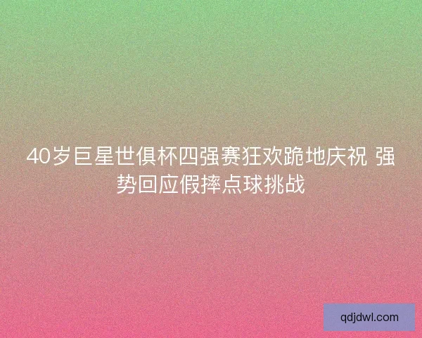 40岁巨星世俱杯四强赛狂欢跪地庆祝 强势回应假摔点球挑战