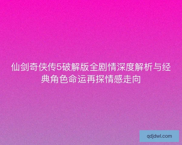 仙剑奇侠传5破解版全剧情深度解析与经典角色命运再探情感走向
