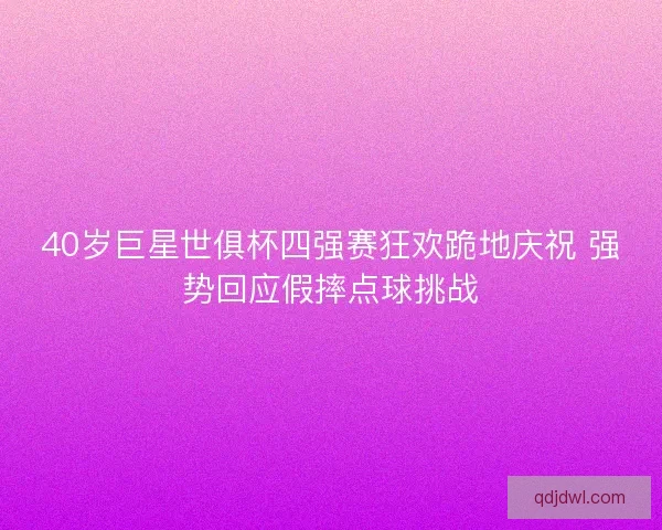40岁巨星世俱杯四强赛狂欢跪地庆祝 强势回应假摔点球挑战 40岁巨星世俱杯四强赛狂欢跪地庆祝 强势回应假摔点球挑战