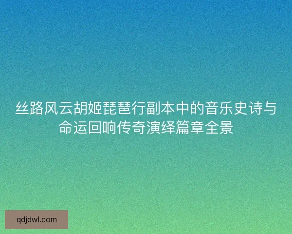 丝路风云胡姬琵琶行副本中的音乐史诗与命运回响传奇演绎篇章全景 丝路风云胡姬琵琶行副本中的音乐史诗与命运回响传奇演绎篇章全景