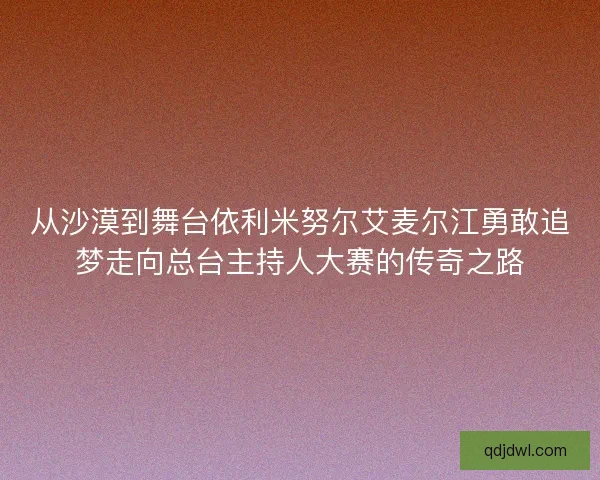 从沙漠到舞台依利米努尔艾麦尔江勇敢追梦走向总台主持人大赛的传奇之路