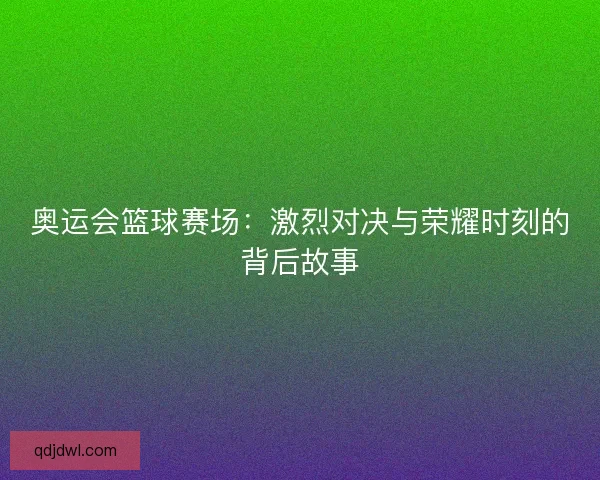 奥运会篮球赛场:激烈对决与荣耀时刻的背后故事 奥运会篮球赛场:激烈对决与荣耀时刻的背后故事