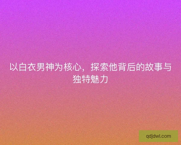 以白衣男神为核心，探索他背后的故事与独特魅力
